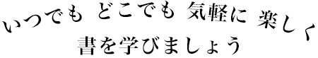 いつでも どこでも 気軽に 楽しく書を学びましょう